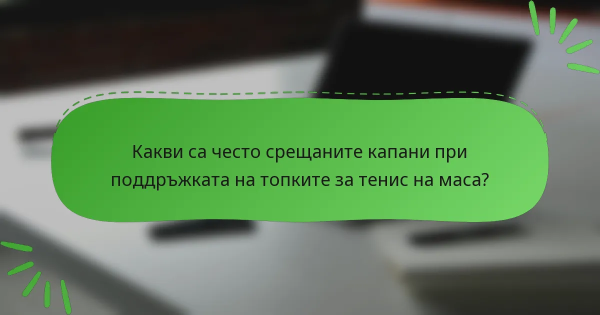 Какви са често срещаните капани при поддръжката на топките за тенис на маса?